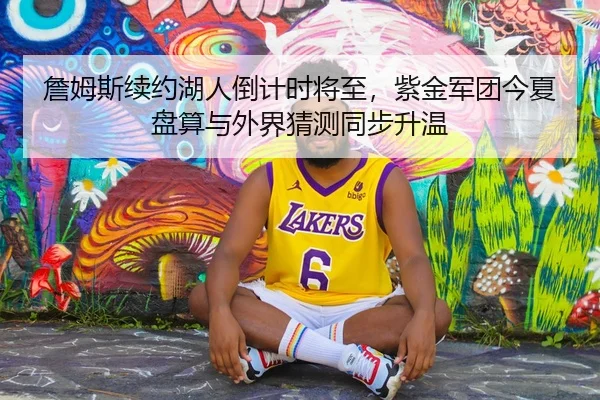 詹姆斯续约湖人倒计时将至，紫金军团今夏盘算与外界猜测同步升温
